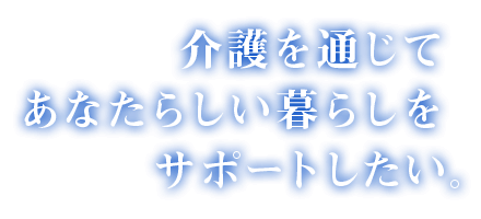 介護を通じてあなたらしい暮らしをサポートしたい。